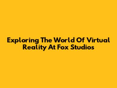 Exploring The World Of Virtual Reality At Fox Studios
