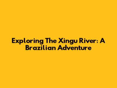 Exploring The Xingu River: A Brazilian Adventure
