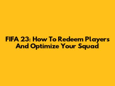 FIFA 23: How To Redeem Players And Optimize Your Squad