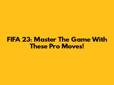 FIFA 23: Master The Game With These Pro Moves!