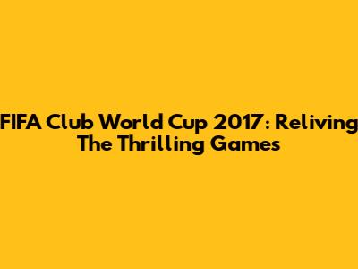 FIFA Club World Cup 2017: Reliving The Thrilling Games
