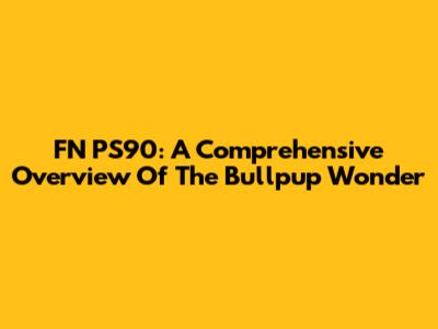 FN PS90: A Comprehensive Overview Of The Bullpup Wonder