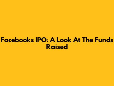 Facebook's IPO: A Look At The Funds Raised
