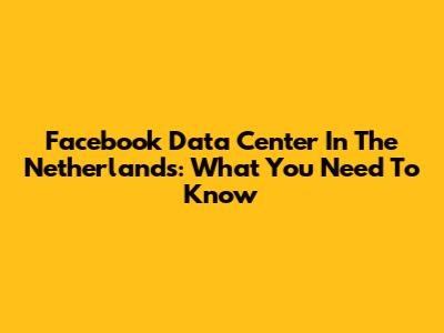 Facebook Data Center In The Netherlands: What You Need To Know