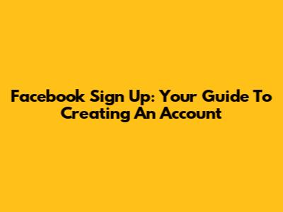 Facebook Sign Up: Your Guide To Creating An Account