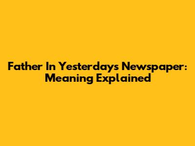 Father In Yesterday's Newspaper: Meaning Explained