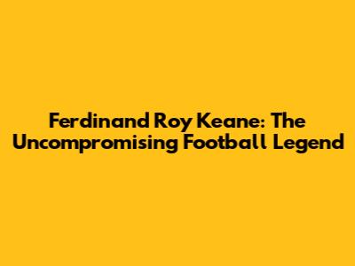 Ferdinand Roy Keane: The Uncompromising Football Legend