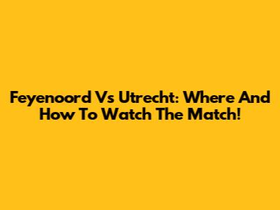 Feyenoord Vs Utrecht: Where And How To Watch The Match!