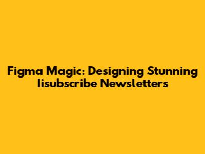Figma Magic: Designing Stunning Iisubscribe Newsletters