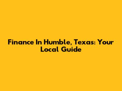 Finance In Humble, Texas: Your Local Guide