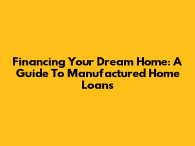 Financing Your Dream Home: A Guide To Manufactured Home Loans