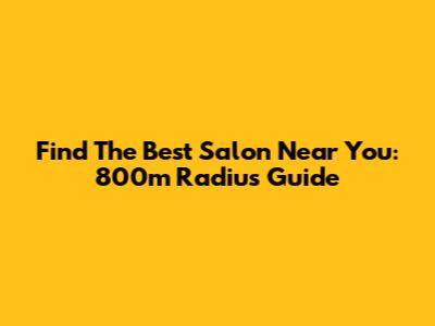 Find The Best Salon Near You: 800m Radius Guide