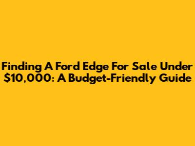 Finding A Ford Edge For Sale Under $10,000: A Budget-Friendly Guide