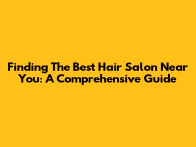 Finding The Best Hair Salon Near You: A Comprehensive Guide