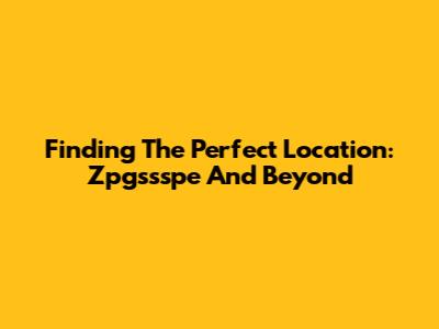 Finding The Perfect Location: Zpgssspe And Beyond