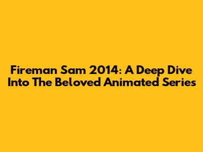 Fireman Sam 2014: A Deep Dive Into The Beloved Animated Series
