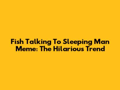Fish Talking To Sleeping Man Meme: The Hilarious Trend