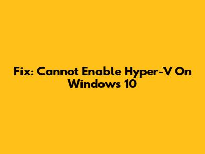 Fix: Cannot Enable Hyper-V On Windows 10