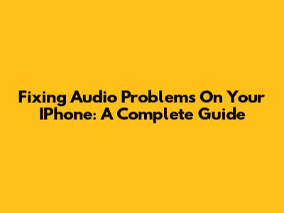 Fixing Audio Problems On Your IPhone: A Complete Guide