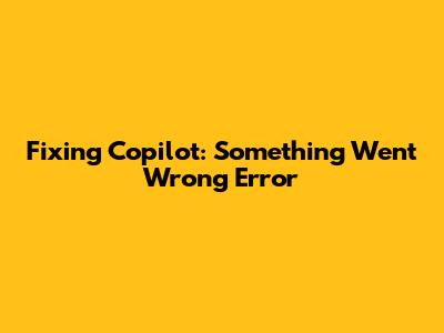 Fixing Copilot: "Something Went Wrong" Error