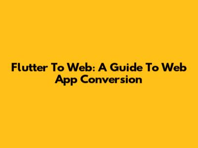 Flutter To Web: A Guide To Web App Conversion