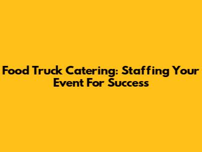 Food Truck Catering: Staffing Your Event For Success