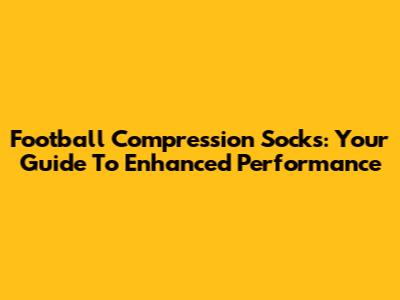 Football Compression Socks: Your Guide To Enhanced Performance