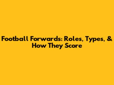 Football Forwards: Roles, Types, & How They Score