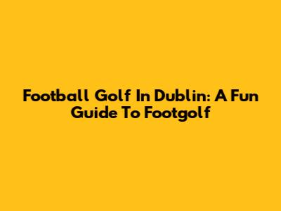 Football Golf In Dublin: A Fun Guide To Footgolf