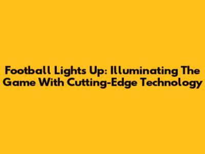 Football Lights Up: Illuminating The Game With Cutting-Edge Technology