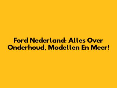 Ford Nederland: Alles Over Onderhoud, Modellen En Meer!