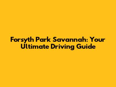 Forsyth Park Savannah: Your Ultimate Driving Guide