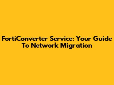 FortiConverter Service: Your Guide To Network Migration