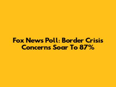 Fox News Poll: Border Crisis Concerns Soar To 87%