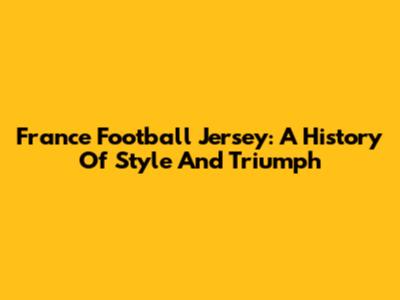 France Football Jersey: A History Of Style And Triumph