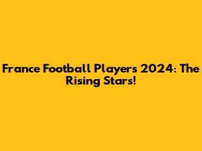 France Football Players 2024: The Rising Stars!
