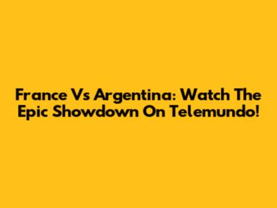 France Vs Argentina: Watch The Epic Showdown On Telemundo!