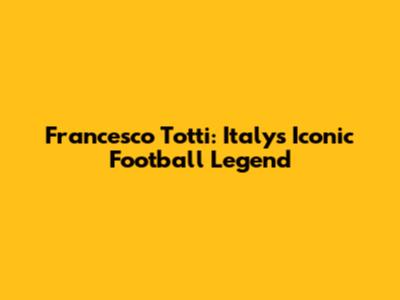 Francesco Totti: Italy's Iconic Football Legend