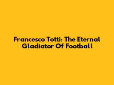 Francesco Totti: The Eternal Gladiator Of Football