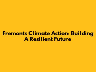 Fremont's Climate Action: Building A Resilient Future