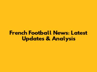 French Football News: Latest Updates & Analysis