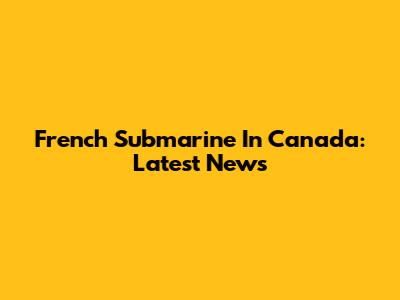 French Submarine In Canada: Latest News