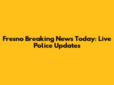 Fresno Breaking News Today: Live Police Updates