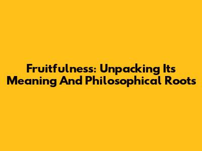 Fruitfulness: Unpacking Its Meaning And Philosophical Roots