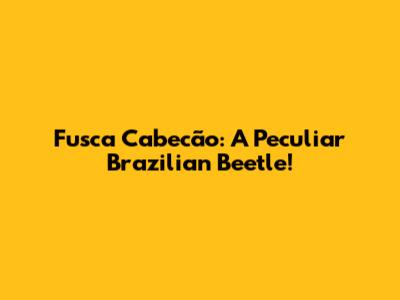 Fusca Cabecão: A Peculiar Brazilian Beetle!