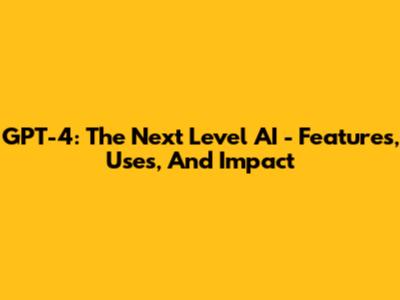 GPT-4: The Next Level AI - Features, Uses, And Impact