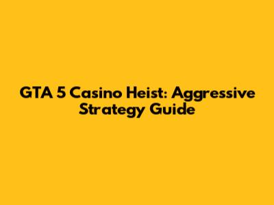 GTA 5 Casino Heist: Aggressive Strategy Guide
