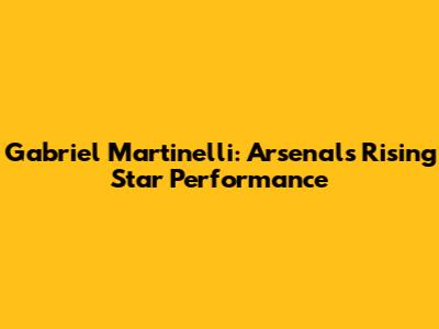 Gabriel Martinelli: Arsenal's Rising Star Performance