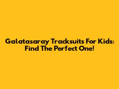 Galatasaray Tracksuits For Kids: Find The Perfect One!