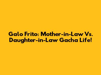 Galo Frito: Mother-in-Law Vs. Daughter-in-Law Gacha Life!